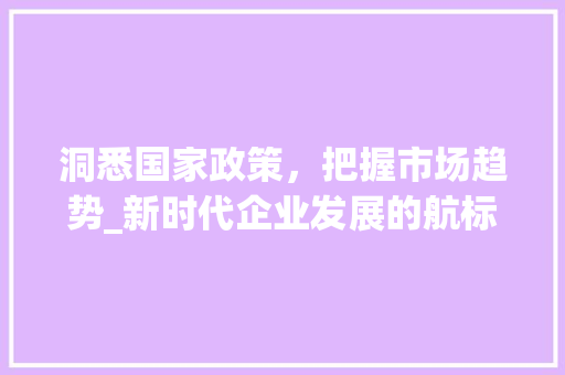 洞悉国家政策,把握市场趋势_新时代企业发展的航标_把握国家政策洞悉市场趋势 洞悉国家政策,把握市场趋势_新时代企业发展的航标_把握国家政策洞悉市场趋势