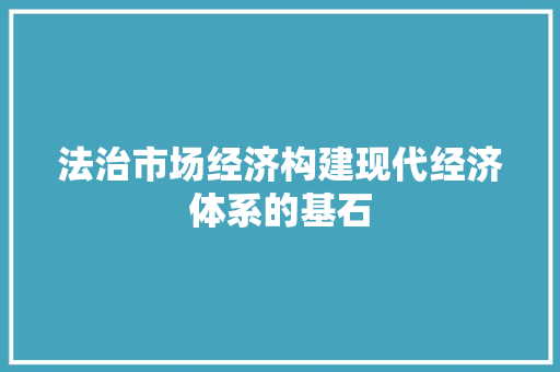 法治市场经济构建现代经济体系的基石 法治市场经济构建现代经济体系的基石