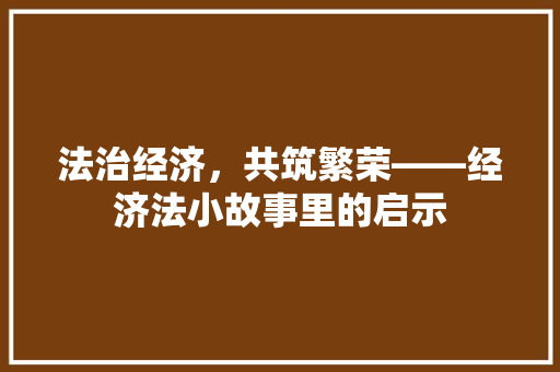 法治经济,共筑繁荣——经济法小故事里的启示 法治经济,共筑繁荣——经济法小故事里的启示