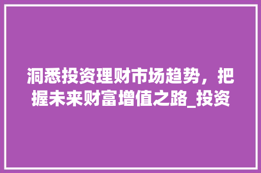 洞悉投资理财市场趋势,把握未来财富增值之路_投资理财的市场趋势 洞悉投资理财市场趋势,把握未来财富增值之路_投资理财的市场趋势