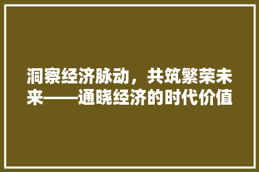 洞察经济脉动,共筑繁荣未来——通晓经济的时代价值 洞察经济脉动,共筑繁荣未来——通晓经济的时代价值