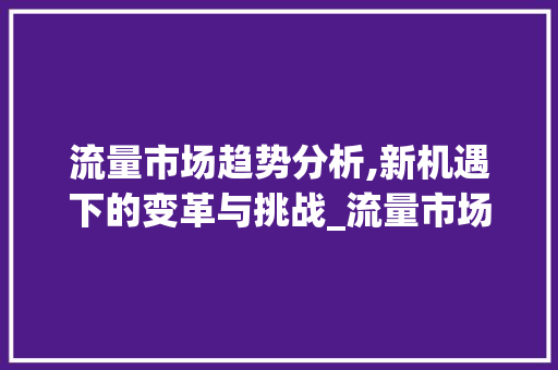 流量市场趋势分析,新机遇下的变革与挑战_流量市场趋势分析图 流量市场趋势分析,新机遇下的变革与挑战_流量市场趋势分析图