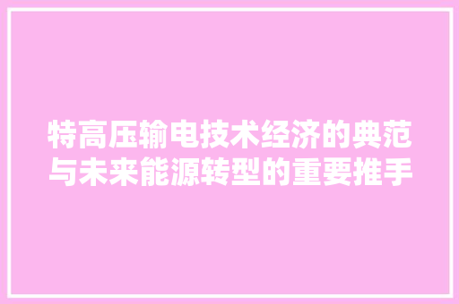 特高压输电技术经济的典范与未来能源转型的重要推手 特高压输电技术经济的典范与未来能源转型的重要推手