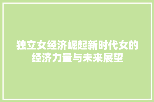 独立女经济崛起新时代女的经济力量与未来展望 独立女经济崛起新时代女的经济力量与未来展望