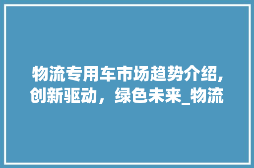 物流专用车市场趋势介绍,创新驱动,绿色未来_物流专用车 市场趋势 物流专用车市场趋势介绍,创新驱动,绿色未来_物流专用车 市场趋势
