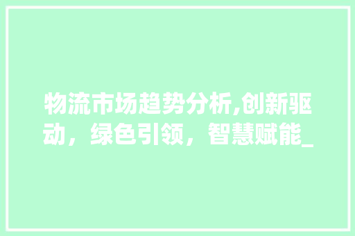 物流市场趋势分析,创新驱动,绿色引领,智慧赋能_物流市场趋势 物流市场趋势分析,创新驱动,绿色引领,智慧赋能_物流市场趋势