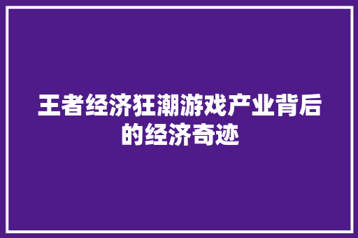 王者经济狂潮游戏产业背后的经济奇迹 王者经济狂潮游戏产业背后的经济奇迹