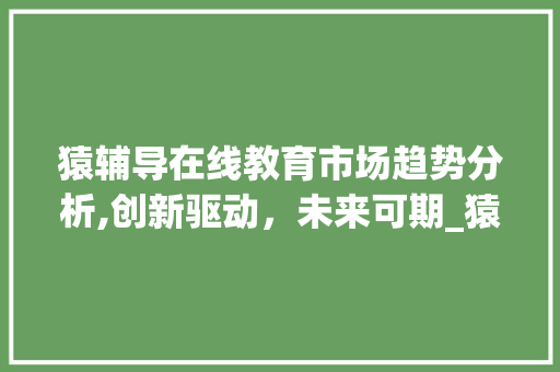 猿辅导在线教育市场趋势分析,创新驱动,未来可期_猿辅导在线教育市场趋势 猿辅导在线教育市场趋势分析,创新驱动,未来可期_猿辅导在线教育市场趋势