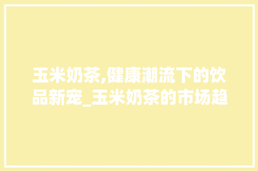 玉米奶茶,健康潮流下的饮品新宠_玉米奶茶的市场趋势 玉米奶茶,健康潮流下的饮品新宠_玉米奶茶的市场趋势