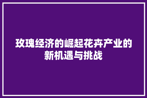 玫瑰经济的崛起花卉产业的新机遇与挑战 玫瑰经济的崛起花卉产业的新机遇与挑战