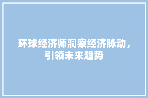 环球经济师洞察经济脉动,引领未来趋势 环球经济师洞察经济脉动,引领未来趋势