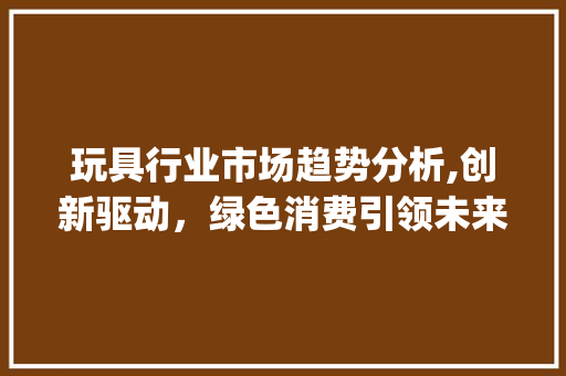 玩具行业市场趋势分析,创新驱动，绿色消费引领未来_玩具行业市场趋势图
