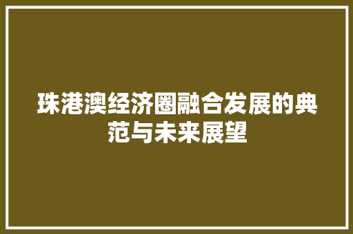 珠港澳经济圈融合发展的典范与未来展望 珠港澳经济圈融合发展的典范与未来展望
