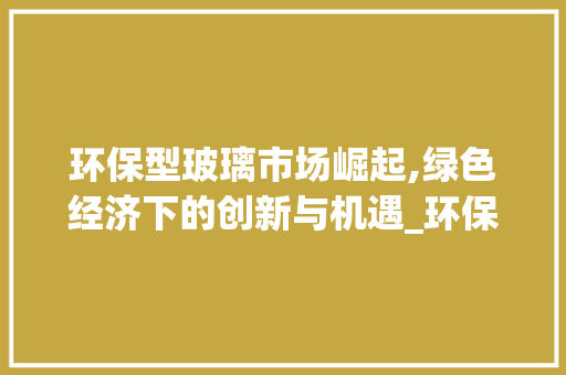 环保型玻璃市场崛起,绿色经济下的创新与机遇_环保型玻璃市场趋势 环保型玻璃市场崛起,绿色经济下的创新与机遇_环保型玻璃市场趋势