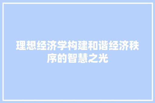 理想经济学构建和谐经济秩序的智慧之光 理想经济学构建和谐经济秩序的智慧之光