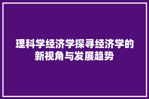 理科学经济学探寻经济学的新视角与发展趋势 理科学经济学探寻经济学的新视角与发展趋势