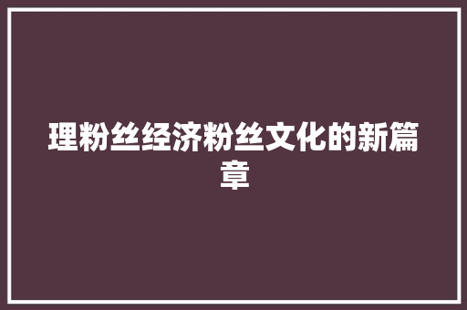 理粉丝经济粉丝文化的新篇章 理粉丝经济粉丝文化的新篇章
