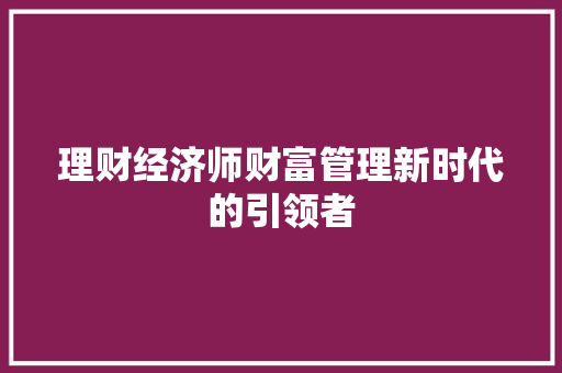 理财经济师财富管理新时代的引领者 理财经济师财富管理新时代的引领者
