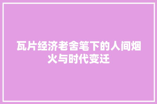 瓦片经济老舍笔下的人间烟火与时代变迁 瓦片经济老舍笔下的人间烟火与时代变迁