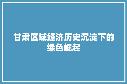 甘肃区域经济历史沉淀下的绿色崛起 甘肃区域经济历史沉淀下的绿色崛起