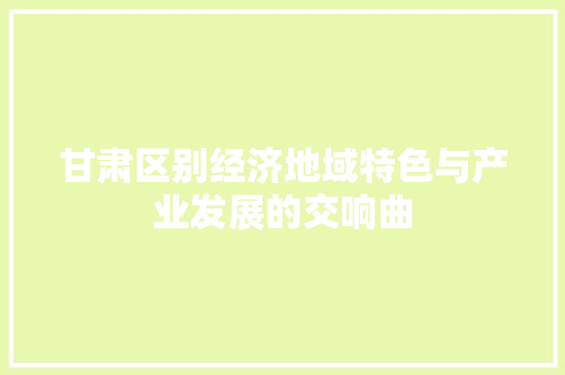 甘肃区别经济地域特色与产业发展的交响曲 甘肃区别经济地域特色与产业发展的交响曲