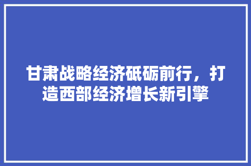 甘肃战略经济砥砺前行,打造西部经济增长新引擎 甘肃战略经济砥砺前行,打造西部经济增长新引擎