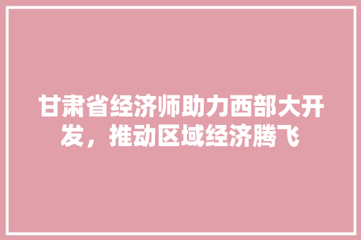 甘肃省经济师助力西部大开发,推动区域经济腾飞 甘肃省经济师助力西部大开发,推动区域经济腾飞