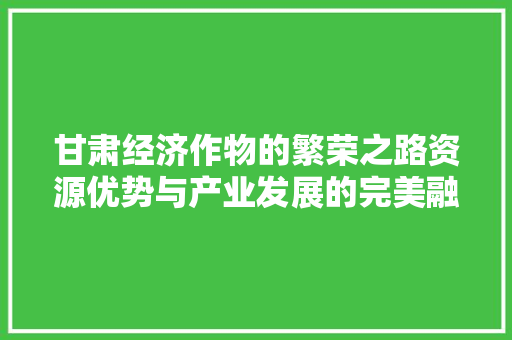 甘肃经济作物的繁荣之路资源优势与产业发展的完美融合 甘肃经济作物的繁荣之路资源优势与产业发展的完美融合