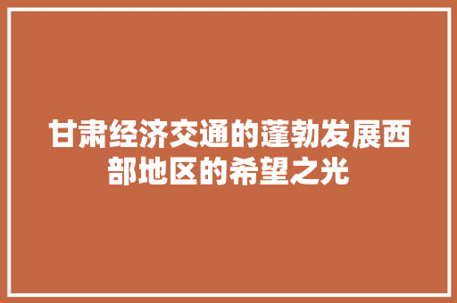 甘肃经济交通的蓬勃发展西部地区的希望之光 甘肃经济交通的蓬勃发展西部地区的希望之光