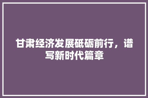 甘肃经济发展砥砺前行,谱写新时代篇章 甘肃经济发展砥砺前行,谱写新时代篇章