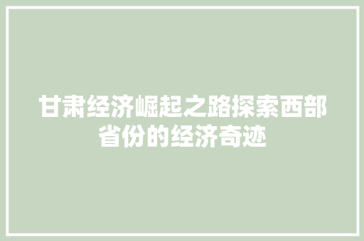 甘肃经济崛起之路探索西部省份的经济奇迹 甘肃经济崛起之路探索西部省份的经济奇迹