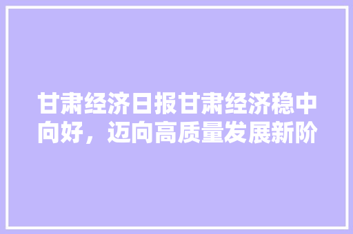 甘肃经济日报甘肃经济稳中向好,迈向高质量发展新阶段 甘肃经济日报甘肃经济稳中向好,迈向高质量发展新阶段