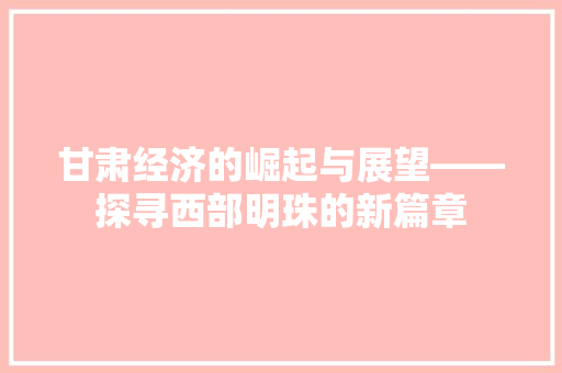 甘肃经济的崛起与展望——探寻西部明珠的新篇章 甘肃经济的崛起与展望——探寻西部明珠的新篇章