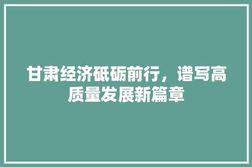甘肃经济砥砺前行,谱写高质量发展新篇章 甘肃经济砥砺前行,谱写高质量发展新篇章