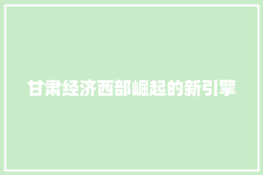 甘肃经济西部崛起的新引擎 甘肃经济西部崛起的新引擎
