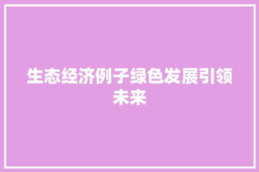 生态经济例子绿色发展引领未来 生态经济例子绿色发展引领未来