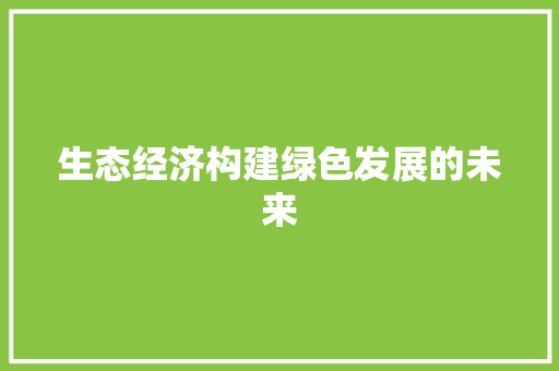 生态经济构建绿色发展的未来 生态经济构建绿色发展的未来