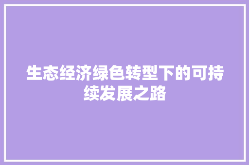 生态经济绿色转型下的可持续发展之路 生态经济绿色转型下的可持续发展之路