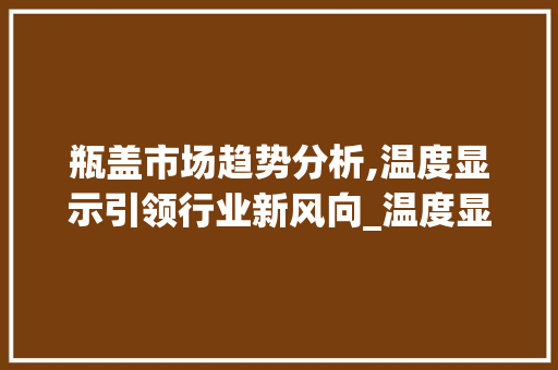 瓶盖市场趋势分析,温度显示引领行业新风向_温度显示瓶盖市场趋势分析 瓶盖市场趋势分析,温度显示引领行业新风向_温度显示瓶盖市场趋势分析