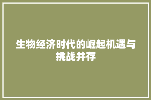 生物经济时代的崛起机遇与挑战并存 生物经济时代的崛起机遇与挑战并存