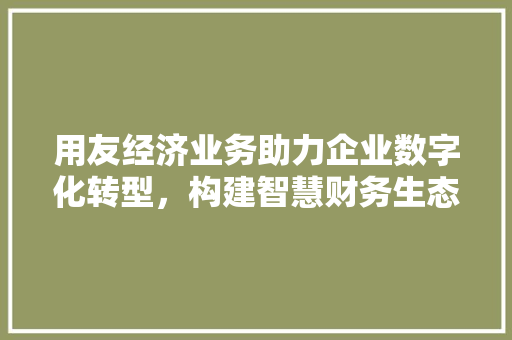用友经济业务助力企业数字化转型,构建智慧财务生态 用友经济业务助力企业数字化转型,构建智慧财务生态
