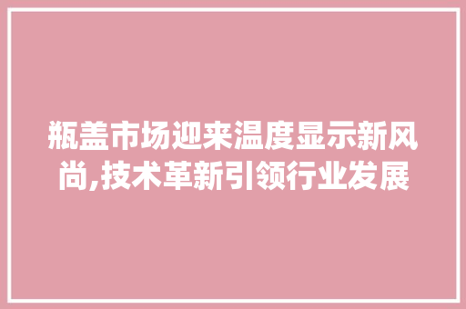 瓶盖市场迎来温度显示新风尚,技术革新引领行业发展_温度显示瓶盖市场趋势如何 瓶盖市场迎来温度显示新风尚,技术革新引领行业发展_温度显示瓶盖市场趋势如何