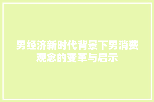 男经济新时代背景下男消费观念的变革与启示 男经济新时代背景下男消费观念的变革与启示