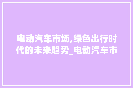 电动汽车市场,绿色出行时代的未来趋势_电动汽车市场趋势 电动汽车市场,绿色出行时代的未来趋势_电动汽车市场趋势