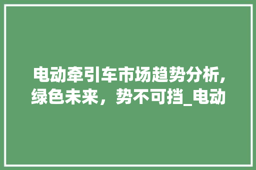 电动牵引车市场趋势分析,绿色未来,势不可挡_电动牵引车市场趋势 电动牵引车市场趋势分析,绿色未来,势不可挡_电动牵引车市场趋势