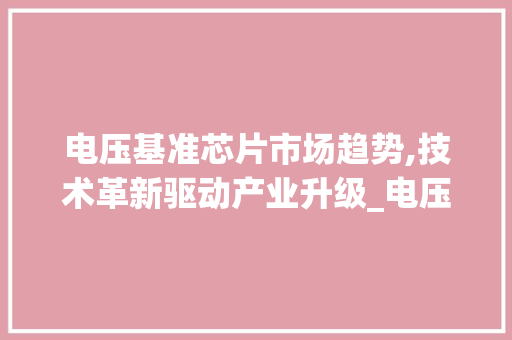 电压基准芯片市场趋势,技术革新驱动产业升级_电压基准芯片市场趋势 电压基准芯片市场趋势,技术革新驱动产业升级_电压基准芯片市场趋势