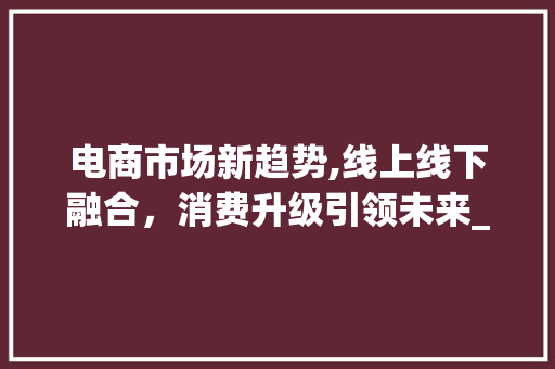 电商市场新趋势,线上线下融合,消费升级引领未来_当下电商的市场趋势 电商市场新趋势,线上线下融合,消费升级引领未来_当下电商的市场趋势