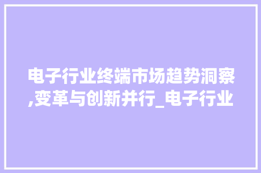 电子行业终端市场趋势洞察,变革与创新并行_电子行业终端市场趋势 电子行业终端市场趋势洞察,变革与创新并行_电子行业终端市场趋势