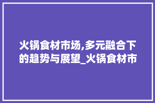 火锅食材市场,多元融合下的趋势与展望_火锅食材市场趋势分析 火锅食材市场,多元融合下的趋势与展望_火锅食材市场趋势分析