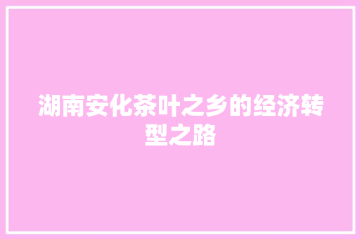 湖南安化茶叶之乡的经济转型之路 湖南安化茶叶之乡的经济转型之路
